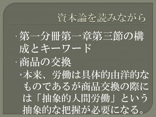 • 第一分冊第一章第三節の構
成とキーワード
• 商品の交換
本来、労働は具体的由洋的な
ものであるが商品交換の際に
は「抽象的人間労働」という
抽象的な把握が必要になる。
 