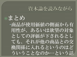 まとめ
商品が使用価値の側面から有
用性が、あるいは欲望の対象
としての評価が下されるとし
ても、それが他の商品との交
換関係に入れるというのはど
ういうことなのか…という話
 