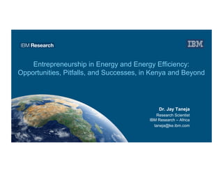 Entrepreneurship in Energy and Energy Efficiency:
Opportunities, Pitfalls, and Successes, in Kenya and Beyond
Dr. Jay Taneja
Research Scientist
IBM Research – Africa
taneja@ke.ibm.com
 