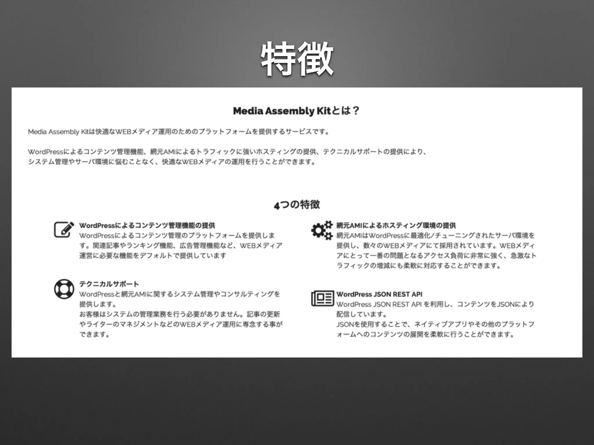 特徴
• WordPressによるコンテンツ管理機能
• 網元AMIによるトラフィックに強いホスティングの提供
• テクニカルサポートの提供
• WP JSON REST APIで提供しきれないでカバーしきれな
いエンドポイントの追加
 