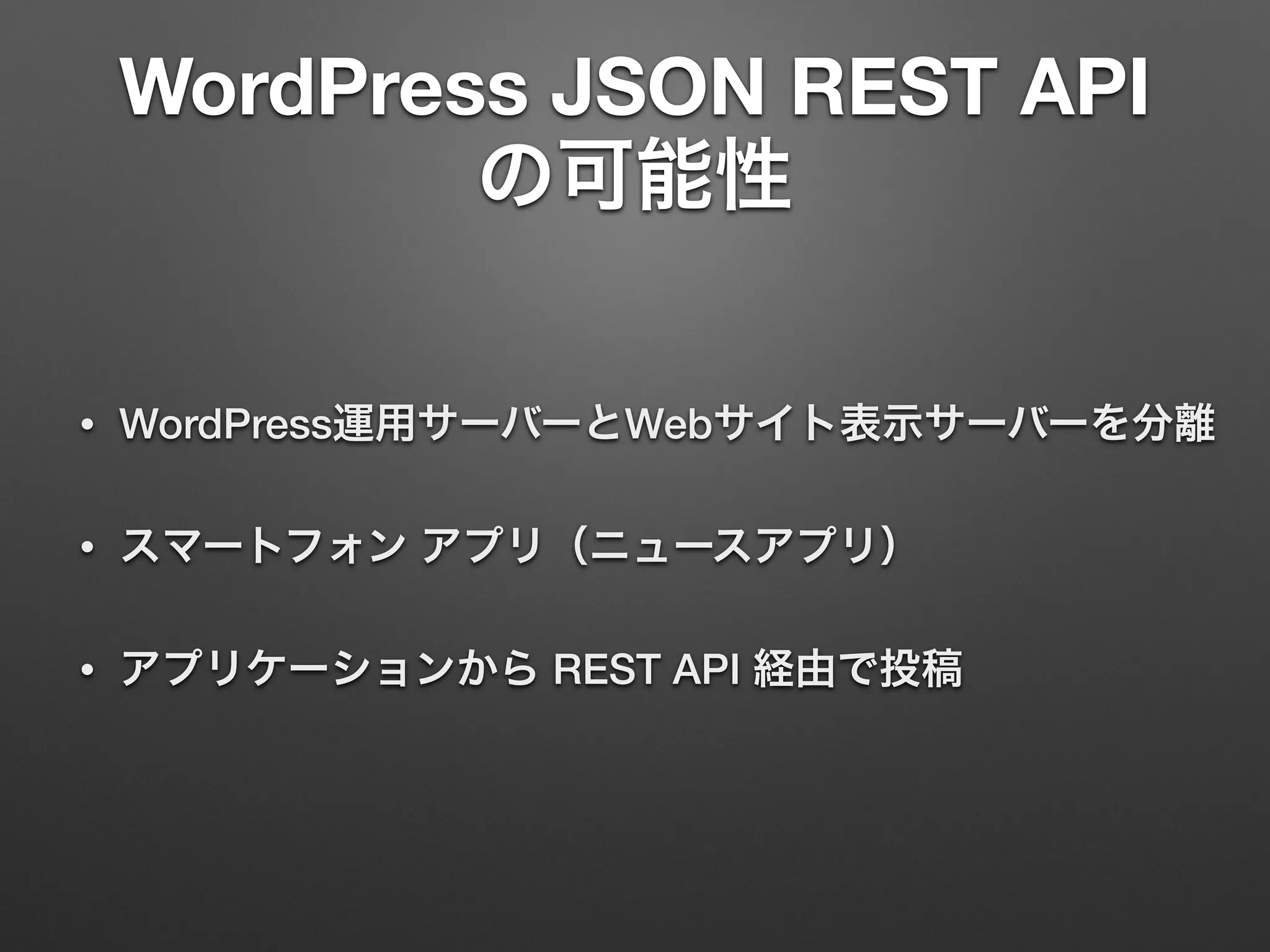 WordPress JSON REST API
の可能性
• WordPress運用サーバーとWebサイト表示サーバーを分離
• スマートフォン アプリ（ニュースアプリ）
• アプリケーションから REST API 経由で投稿
 