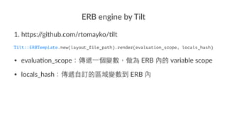 ERB$engine$by$Tilt
1. h$ps:/
/github.com/rtomayko/5lt
Tilt::ERBTemplate.new(layout_file_path).render(evaluation_scope, locals_hash)
• evalua'on_scope .ERB. .variable.scope
• locals_hash .ERB.
 