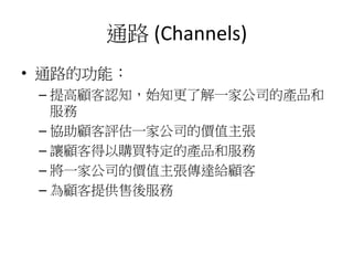 通路 (Channels)
• 通路的功能：
– 提高顧客認知，始知更了解一家公司的產品和
服務
– 協助顧客評估一家公司的價值主張
– 讓顧客得以購買特定的產品和服務
– 將一家公司的價值主張傳達給顧客
– 為顧客提供售後服務
 