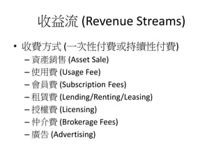 收益流 (Revenue Streams)
• 收費方式 (一次性付費或持續性付費)
– 資產銷售 (Asset Sale)
– 使用費 (Usage Fee)
– 會員費 (Subscription Fees)
– 租賃費 (Lending/Renting/Leasing)
– 授權費 (Licensing)
– 仲介費 (Brokerage Fees)
– 廣告 (Advertising)
 