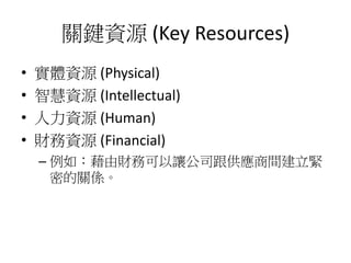 關鍵資源 (Key Resources)
• 實體資源 (Physical)
• 智慧資源 (Intellectual)
• 人力資源 (Human)
• 財務資源 (Financial)
– 例如：藉由財務可以讓公司跟供應商間建立緊
密的關係。
 