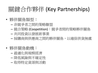 關鍵合作夥伴 (Key Partnerships)
• 夥伴關係類型：
– 非競爭者之間的策略聯盟
– 競合策略 (Coopetition)：競爭者間的策略夥伴關係
– 共同投資以發展新事業
– 採購商與供應商之間的夥伴關係，以確保供貨無虞
• 夥伴關係動機：
– 最適化與規模經濟
– 降低風險與不確定性
– 取得特定資源與活動
 