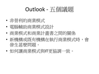 Outlook - 五個議題
• 非營利的商業模式
• 電腦輔助商業模式設計
• 商業模式和商業計畫書之間的關係
• 新機構或既有機構在執行商業模式時，會
發生甚麼問題。
• 如何讓商業模式與IT更協調一致。
 