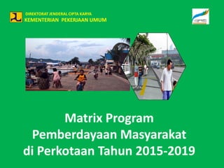 DIREKTORAT JENDERAL CIPTA KARYA
KEMENTERIAN PEKERJAAN UMUM
Matrix Program
Pemberdayaan Masyarakat
di Perkotaan Tahun 2015-2019
 