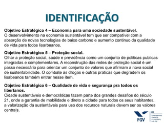 IDENTIFICAÇÃO
Objetivo Estratégico 4 – Economia para uma sociedade sustentável.
O desenvolvimento na economia sustentável tem que ser compatível com a
absorção de novas tecnologias de baixo carbono e aumento continuo da qualidade
de vida para todos lisarbeanos.
Objetivo Estratégico 5 – Proteção social.
Olhar a proteção social, saúde e previdência como um conjunto de politicas publicas
integradas e complementares. A reconstrução das redes de proteção social é um
passo necessário para orientar um conjunto de valores que afirmam a nova social
de sustentabilidade. O combate as drogas e outras praticas que degradem os
lisabeanos também entrar nesse item.
Objetivo Estratégico 6 – Qualidade de vida e segurança pra todos os
libertanos.
Cidade sustentáveis e democráticas fazem parte dos grandes desafios do século
21, onde a garantia de mobilidade e direto a cidade para todos os seus habitantes,
a valorização da sustentáveis para uso dos recursos naturais devem ser os valores
centrais.
 