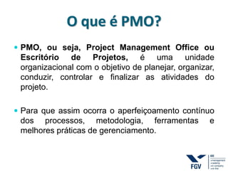 O que é PMO?
 PMO, ou seja, Project Management Office ou
Escritório de Projetos, é uma unidade
organizacional com o objetivo de planejar, organizar,
conduzir, controlar e finalizar as atividades do
projeto.
 Para que assim ocorra o aperfeiçoamento contínuo
dos processos, metodologia, ferramentas e
melhores práticas de gerenciamento.
 
