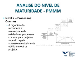 ANALISE DO NIVEL DE
MATURIDADE - PMMM
 Nível 2 – Processos
Comuns:
 A organização
reconhece a
necessidade de
estabelecer processos
comuns para projetos
visando repetir o
sucesso eventualmente
obtido em outros
projetos.
 
