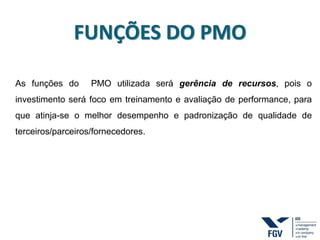 FUNÇÕES DO PMO
As funções do PMO utilizada será gerência de recursos, pois o
investimento será foco em treinamento e avaliação de performance, para
que atinja-se o melhor desempenho e padronização de qualidade de
terceiros/parceiros/fornecedores.
 