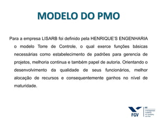 MODELO DO PMO
Para a empresa LISARB foi definido pela HENRIQUE’S ENGENHARIA
o modelo Torre de Controle, o qual exerce funções básicas
necessárias como estabelecimento de padrões para gerencia de
projetos, melhoria continua e também papel de autoria. Orientando o
desenvolvimento da qualidade de seus funcionários, melhor
alocação de recursos e consequentemente ganhos no nível de
maturidade.
 