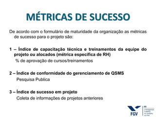 MÉTRICAS DE SUCESSO
De acordo com o formulário de maturidade da organização as métricas
de sucesso para o projeto são:
1 – Índice de capacitação técnica e treinamentos da equipe do
projeto ou alocados (métrica especifica de RH)
% de aprovação de cursos/treinamentos
2 – Índice de conformidade do gerenciamento de QSMS
Pesquisa Publica
3 – Índice de sucesso em projeto
Coleta de informações de projetos anteriores
 