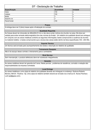 DT - Declaração de Trabalho
Especificação Quantidade Unidade
Caixa 150 u
Ledpipe 150 u
Molde 1 u
Desenho 3d 1 u
Painel frontal 150 u
Prazos
A entrega deve ser 2 (dois) meses após a finalização do contrato.
Qualidade Requirida
As Caixas devem ter dimensão de 480x400x10 mm e não deve conter indícios de chumbo na caixa. Ela deve ser
vedada para evitar emissão eletromagnética fora das normas da Anatel. Um relatório de qualidade deverá ser entregue
em conjunto com as caixas metálicas contento as seguintes informações: testes comprovando a ausência de chumbo
no material metálico e testes comprovando que a dureza das caixas estão dentro da faixa especificada (150 - 200 HB).
Suporte Técnico
Um técnico será enviado para acompanhamento dos testes e descrição do relatório de qualidade.
Treinamento Desejado
Não é do escopo desse contrato o treinamento para a contratante.
Nivel Serviço
Sem manutenção, o produto defeituoso deve ser substituido integralmente.
Garantia
As caixas metálicas devem ter garantia de 5 anos. Neste período, problemas de resistência, corrosão e vedação são
responsabilidades da empresa contratada.
Local Entrega
As caixas metálicas e uma cópia do relatório de qualidade deverão ser entregues no endereço: Rodovia Roberto
Moreira, KM 04 - Paulinia - Sp. Uma cópia do relatório também deverá ser enviada via e-mail ao Sr. Aluísio Pacheco
Lutti (apl@gaas.com).
 