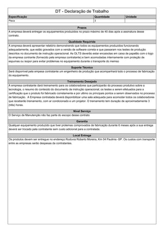 DT - Declaração de Trabalho
Especificação Quantidade Unidade
Placa 3
Prazos
A empresa deverá entregar os equipamentos produzidos no prazo máximo de 40 dias após a assinatura desse
contrato.
Qualidade Requirida
A empresa deverá apresentar relatório demonstrando que todos os equipamentos produzidos funcionando
adequadamente, que estão gravados com a versão de software correta e que passaram nos testes de produção
descritos no documento de instrução operacional. As OLTS deverão estar encaixotas em caixa de papelão com o logo
da empresa contrante (fornecido pela empresa contratante) e bem acomodadas internamente com proteção de
espumas ou isopor para evitar problemas no equipamento durante o transporte do memso
Suporte Técnico
Será disponível pela empesa contratante um engenheiro de produção que acompanhará todo o processo de fabricação
do equipamento.
Treinamento Desejado
A empresa contratante dará treinamento para os colaboradores que participarão do processo produtivo sobre a
tecnologia, o resumo do conteúdo do documento de instrução operacional, os testes a serem efetuados para a
certificação que o produto foi fabricado corretamente e por ultimo os principais pontos a serem observados no processo
de fabricação. A Empresa contratada deverá disponibilizar uma sala adequada para acomodar todos os colaboradores
que receberão treinamento, com ar condicionado e um projetor. O treinamento tem duração de aproximadamente 3
(três) horas.
Nivel Serviço
O Serviço de Manutenção não faz parte do escopo desse contrato
Garantia
Qualquer equipamento produzido que tiver prolemas comprovados de fabricação durante 6 meses após a sua entrega
deverá ser trocado pela contratante sem custo adicional para a contratada.
Local Entrega
Os produtos devem ser entregue no endereço Rodovia Roberto Moreira, Km 04 Paulinia -SP. Os custos com transporte
entre as empresas serão despesas da contratantes.
 