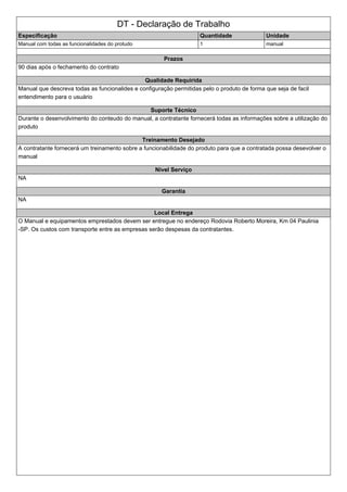 DT - Declaração de Trabalho
Especificação Quantidade Unidade
Manual com todas as funcionalidades do protudo 1 manual
Prazos
90 dias após o fechamento do contrato
Qualidade Requirida
Manual que descreva todas as funcionalides e configuração permitidas pelo o produto de forma que seja de facil
entendimento para o usuário
Suporte Técnico
Durante o desenvolvimento do conteudo do manual, a contratante fornecerá todas as informações sobre a utilização do
produto
Treinamento Desejado
A contratante fornecerá um treinamento sobre a funcionabilidade do produto para que a contratada possa desevolver o
manual
Nivel Serviço
NA
Garantia
NA
Local Entrega
O Manual e equipamentos emprestados devem ser entregue no endereço Rodovia Roberto Moreira, Km 04 Paulinia
-SP. Os custos com transporte entre as empresas serão despesas da contratantes.
 