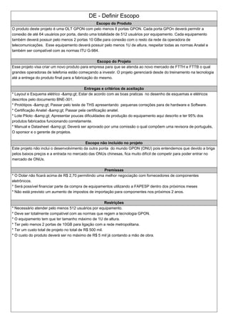 DE - Definir Escopo
Escopo do Produto
O produto deste projeto é uma OLT GPON com pelo menos 8 portas GPON. Cada porta GPOn deverá permitir a
conexão de até 64 usuários por porta, dando uma totalidade de 512 usuários por equipamento. Cada equipamento
também deverá possuir pelo menos 2 portas 10 GBe para conexão com o resto da rede da operadora de
telecomunicações. Esse equipamento deverá possuir pelo menos 1U de altura, respeitar todas as normas Anatel e
também ser compatível com as normas ITU G-984.
Escopo do Projeto
Esse projeto visa criar um novo produto para empresa para que se atenda ao novo mercado de FTTH e FTTB o qual
grandes operadoras de telefonia estão começando a investir. O projeto gerenciará desde do treinamento na tecnologia
até a entrega do produto final para a fabricação do mesmo.
Entregas e critérios de aceitação
* Layout e Esquema elétrico -&amp;gt; Estar de acordo com as boas praticas no desenho de esquemas e elétricos
descritos pelo documento BNE-301.
* Protótipos -&amp;gt; Passar pelo teste de THS apresentando pequenas correções para de hardware e Software.
* Certificação Anatel -&amp;gt; Passar pela certificação anatel.
* Lote Piloto -&amp;gt; Apresentar poucas dificuldades de produção do equipamento aqui descrito e ter 95% dos
produtos fabricados funcionando corretamente.
* Manual e Datasheet -&amp;gt; Deverá ser aprovado por uma comissão o qual compõem uma revisora de português,
O sponsor e o gerente de projetos.
Escopo não incluído no projeto
Este projeto não inclui o desenvolvimento da outra ponta do mundo GPON (ONU) pois entendemos que devido a briga
pelos baixos preços e a entrada no mercado das ONUs chinesas, fica muito difícil de competir para poder entrar no
mercado de ONUs.
Premissas
* O Dolar não ficará acima de R$ 2,70 permitindo uma melhor negociação com fornecedores de componentes
eletrônicos.
* Será possível financiar parte da compra de equipamentos utilizando a FAPESP dentro dos próximos meses
* Não está previsto um aumento de impostos de importação para componentes nos próximos 2 anos.
Restrições
* Necessário atender pelo menos 512 usuários por equipamento.
* Deve ser totalmente compatível com as normas que regem a tecnologia GPON.
* O equipamento tem que ter tamanho máximo de 1U de altura.
* Ter pelo menos 2 portas de 10GB para ligação com a rede metropolitana.
* Ter um custo total de projeto no total de R$ 500 mil.
* O custo do produto deverá ser no máximo de R$ 5 mil já contando a mão de obra.
 