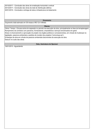 20/10/2017 – Conclusão das obras de sinalização horizontal e vertical
20/12/2017 – Conclusão das obras da rede de distribuição elétrica
20/01/2018 – Conclusão e entrega de toda a infraestrutura do loteamento
Orçamento
Orçamento total estimado em 36 meses e R$ 12,4 milhões
Riscos
Clima / Tempo - Chuvas acima do esperado no período de execução da obra, principalmente na fase da terraplanagem.
Rompimento de contratos com parceiros, fornecedores, empreiteiras e serviços terceirizados em geral.
Atraso no licenciamento e aprovação do projeto nos órgãos públicos e concessionárias, em virtude de mudanças na
legislação, passivos ambientais e pedidos de revisão dos projetos (“comunique-se”).
Embargos da obra em virtude de passivos ambientais decorrentes da execução da obra.
Estouro no custo das obras
Data, Assinatura do Sponsor
19/01/2015 - Aguardando
 