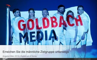 © 2015 Goldbach Media Austria GmbH 1
Angebot März 2015 | Digital out of Home
Erreichen Sie die männliche Zielgruppe unterwegs
 