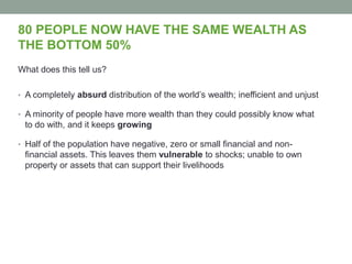 80 PEOPLE NOW HAVE THE SAME WEALTH AS
THE BOTTOM 50%
What does this tell us?
• A completely absurd distribution of the world’s wealth; inefficient and unjust
• A minority of people have more wealth than they could possibly know what
to do with, and it keeps growing
• Half of the population have negative, zero or small financial and non-
financial assets. This leaves them vulnerable to shocks; unable to own
property or assets that can support their livelihoods
 