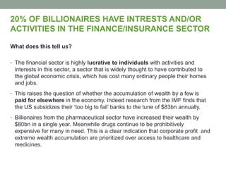 20% OF BILLIONAIRES HAVE INTRESTS AND/OR
ACTIVITIES IN THE FINANCE/INSURANCE SECTOR
What does this tell us?
• The financial sector is highly lucrative to individuals with activities and
interests in this sector, a sector that is widely thought to have contributed to
the global economic crisis, which has cost many ordinary people their homes
and jobs.
• This raises the question of whether the accumulation of wealth by a few is
paid for elsewhere in the economy. Indeed research from the IMF finds that
the US subsidizes their ‘too big to fail’ banks to the tune of $83bn annually.
• Billionaires from the pharmaceutical sector have increased their wealth by
$80bn in a single year. Meanwhile drugs continue to be prohibitively
expensive for many in need. This is a clear indication that corporate profit and
extreme wealth accumulation are prioritized over access to healthcare and
medicines.
 