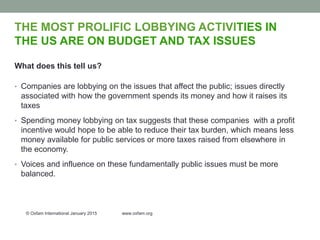 THE MOST PROLIFIC LOBBYING ACTIVITIES IN
THE US ARE ON BUDGET AND TAX ISSUES
What does this tell us?
• Companies are lobbying on the issues that affect the public; issues directly
associated with how the government spends its money and how it raises its
taxes
• Spending money lobbying on tax suggests that these companies with a profit
incentive would hope to be able to reduce their tax burden, which means less
money available for public services or more taxes raised from elsewhere in
the economy.
• Voices and influence on these fundamentally public issues must be more
balanced.
© Oxfam International January 2015 www.oxfam.org
 