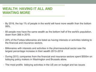 • By 2016, the top 1% of people in the world will have more wealth than the bottom
99%.
• 80 people now have the same wealth as the bottom half of the world’s population,
down from 388 in 2010.
• 20% of the Forbes billionaires are listed as having interests or activities relating to
the financial and insurance sectors.
• Billionaires with interests and activities in the pharmaceutical sector saw the
largest percentage increase in their wealth 2013–2014
• During 2013, companies from the financial and insurance sectors spent $550m on
lobbying policy makers in Washington and Brussels alone.
• The most prolific lobbying activities in the US are on budget and tax issues
 