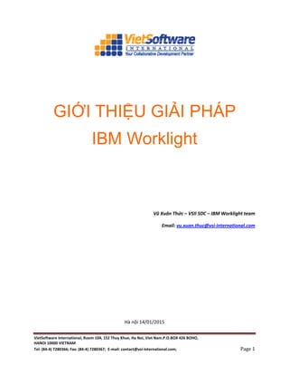 VietSoftware International, Room 104, 152 Thuy Khue, Ha Noi, Viet Nam.P.O.BOX 426 BOHO,
HANOI 10000 VIETNAM
Tel: (84-4) 7280366; Fax: (84-4) 7280367; E-mail: contact@vsi-international.com; Page 1
GIỚI THIỆU GIẢI PHÁP
IBM Worklight
Vũ Xuân Thức – VSII SDC – IBM Worklight team
Email: vu.xuan.thuc@vsi-international.com
Hà nội 14/01/2015
 