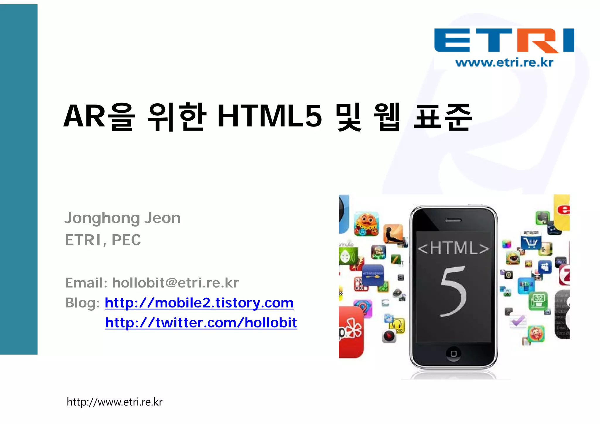 AR을 위한 HTML5 및 웹 표준
Jonghong Jeon
ETRI, PEC
Email: hollobit@etri.re.kr
Blog: http://mobile2.tistory.com
http://twitter.com/hollobit
http://www.etri.re.kr
 