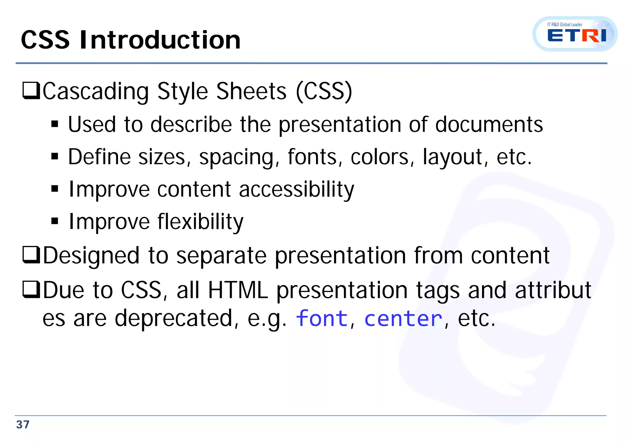 37
CSS Introduction
Cascading Style Sheets (CSS)
 Used to describe the presentation of documents
 Define sizes, spacing, fonts, colors, layout, etc.
 Improve content accessibility
 Improve flexibility
Designed to separate presentation from content
Due to CSS, all HTML presentation tags and attribut
es are deprecated, e.g. font, center, etc.
 