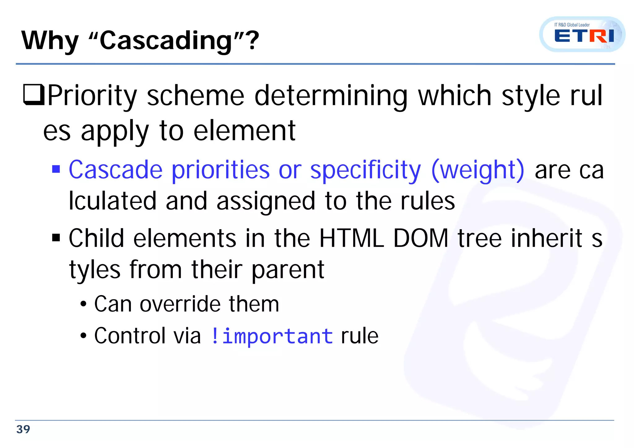 39
Why “Cascading”?
Priority scheme determining which style rul
es apply to element
 Cascade priorities or specificity (weight) are ca
lculated and assigned to the rules
 Child elements in the HTML DOM tree inherit s
tyles from their parent
• Can override them
• Control via !important rule
 