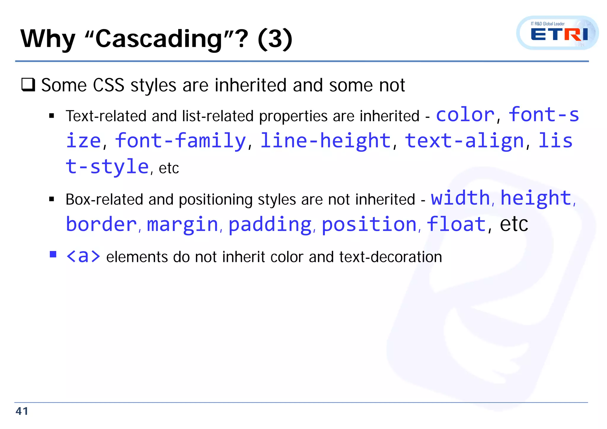 41
Why “Cascading”? (3)
 Some CSS styles are inherited and some not
 Text-related and list-related properties are inherited - color, font‐s
ize, font‐family, line‐height, text‐align, lis
t‐style, etc
 Box-related and positioning styles are not inherited - width, height,
border, margin, padding, position, float, etc
 <a> elements do not inherit color and text-decoration
 