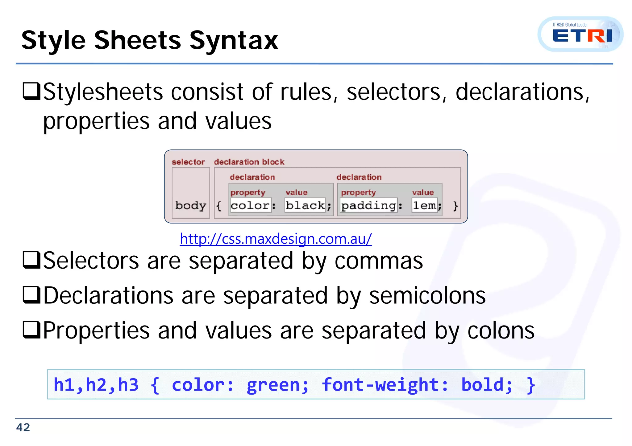 42
Style Sheets Syntax
Stylesheets consist of rules, selectors, declarations,
properties and values
Selectors are separated by commas
Declarations are separated by semicolons
Properties and values are separated by colons
h1,h2,h3 { color: green; font‐weight: bold; }
http://css.maxdesign.com.au/
 