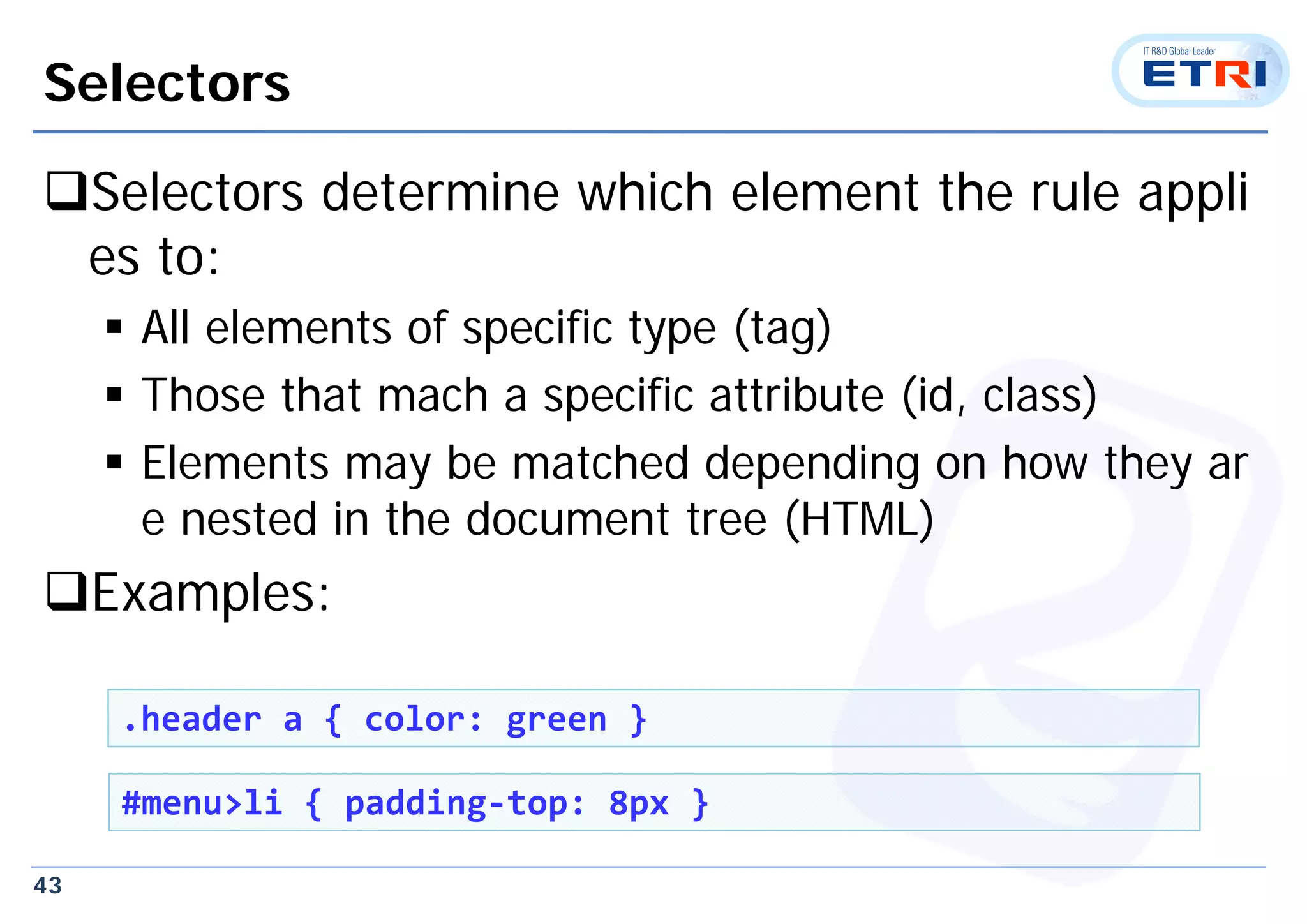 43
Selectors
Selectors determine which element the rule appli
es to:
 All elements of specific type (tag)
 Those that mach a specific attribute (id, class)
 Elements may be matched depending on how they ar
e nested in the document tree (HTML)
Examples:
.header a { color: green }
#menu>li { padding‐top: 8px }
 