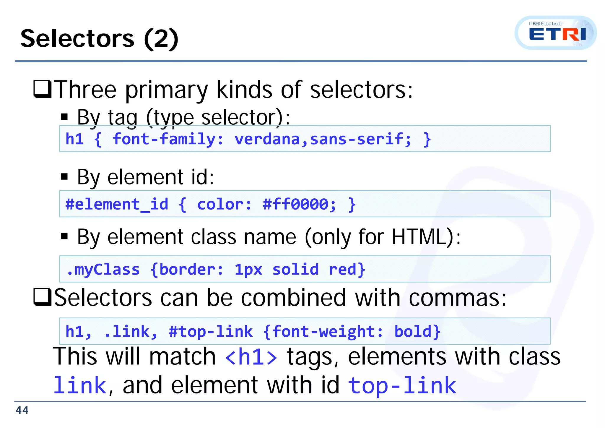44
Selectors (2)
Three primary kinds of selectors:
 By tag (type selector):
 By element id:
 By element class name (only for HTML):
Selectors can be combined with commas:
This will match <h1> tags, elements with class
link, and element with id top‐link
h1 { font‐family: verdana,sans‐serif; }
#element_id { color: #ff0000; }
.myClass {border: 1px solid red}
h1, .link, #top‐link {font‐weight: bold}
 
