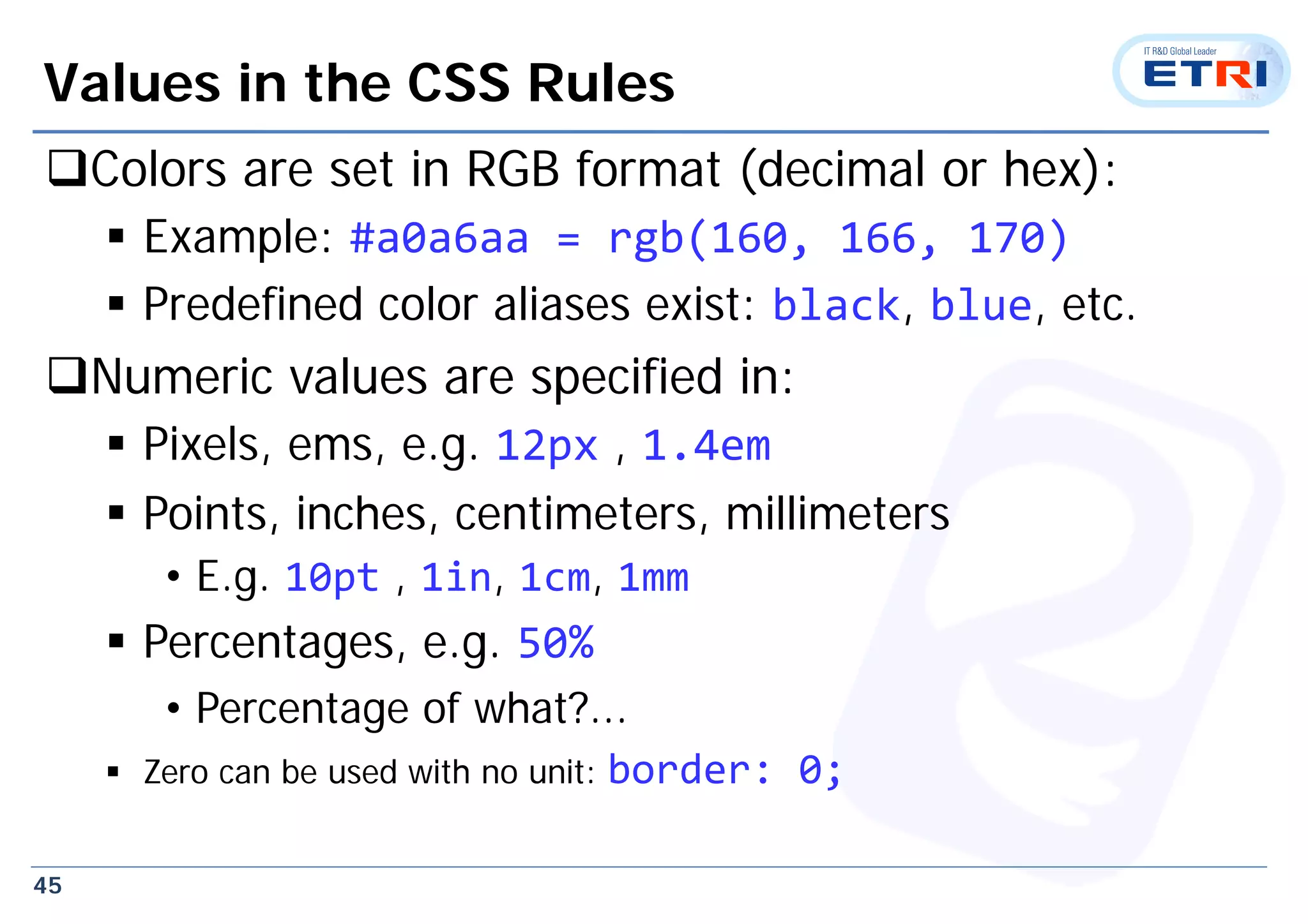 45
Values in the CSS Rules
Colors are set in RGB format (decimal or hex):
 Example: #a0a6aa = rgb(160, 166, 170)
 Predefined color aliases exist: black, blue, etc.
Numeric values are specified in:
 Pixels, ems, e.g. 12px , 1.4em
 Points, inches, centimeters, millimeters
• E.g. 10pt , 1in, 1cm, 1mm
 Percentages, e.g. 50%
• Percentage of what?...
 Zero can be used with no unit: border: 0;
 