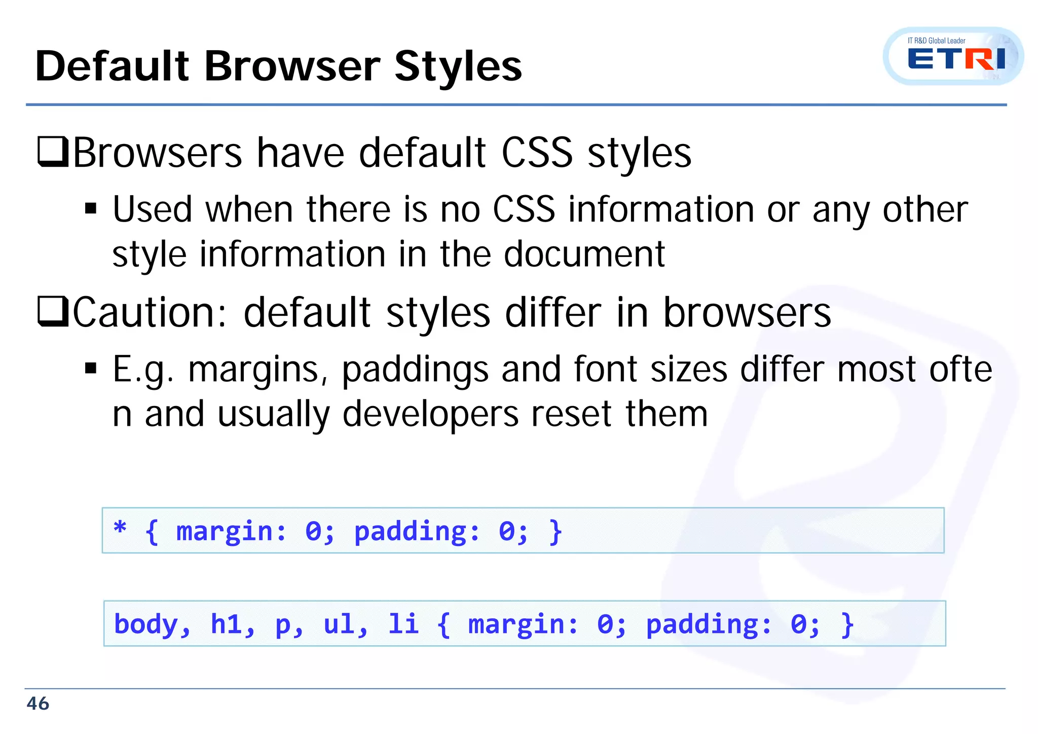 46
Default Browser Styles
Browsers have default CSS styles
 Used when there is no CSS information or any other
style information in the document
Caution: default styles differ in browsers
 E.g. margins, paddings and font sizes differ most ofte
n and usually developers reset them
* { margin: 0; padding: 0; }
body, h1, p, ul, li { margin: 0; padding: 0; }
 