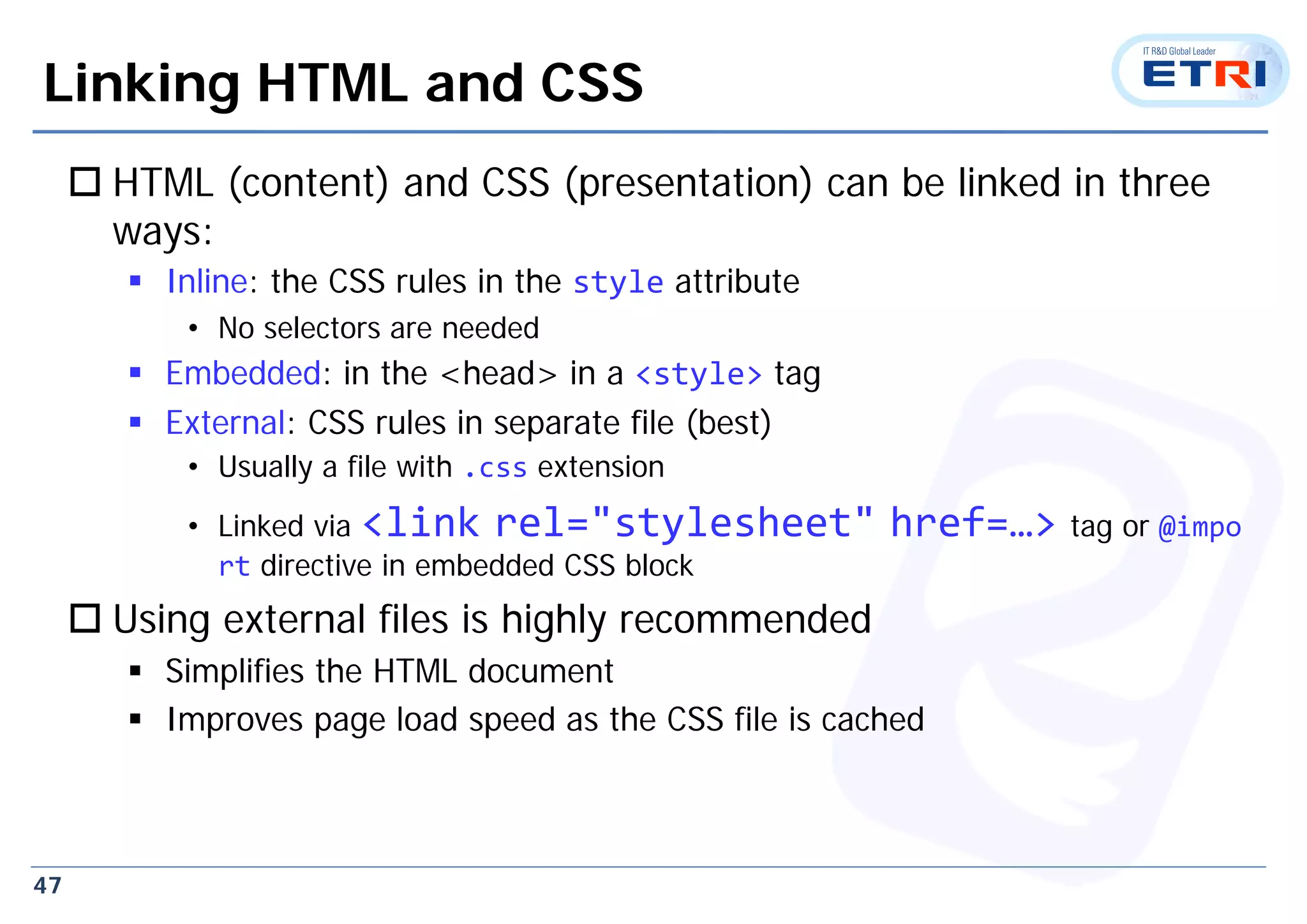 47
Linking HTML and CSS
 HTML (content) and CSS (presentation) can be linked in three
ways:
 Inline: the CSS rules in the style attribute
• No selectors are needed
 Embedded: in the <head> in a <style> tag
 External: CSS rules in separate file (best)
• Usually a file with .css extension
• Linked via <link rel="stylesheet" href=…> tag or @impo
rt directive in embedded CSS block
 Using external files is highly recommended
 Simplifies the HTML document
 Improves page load speed as the CSS file is cached
 