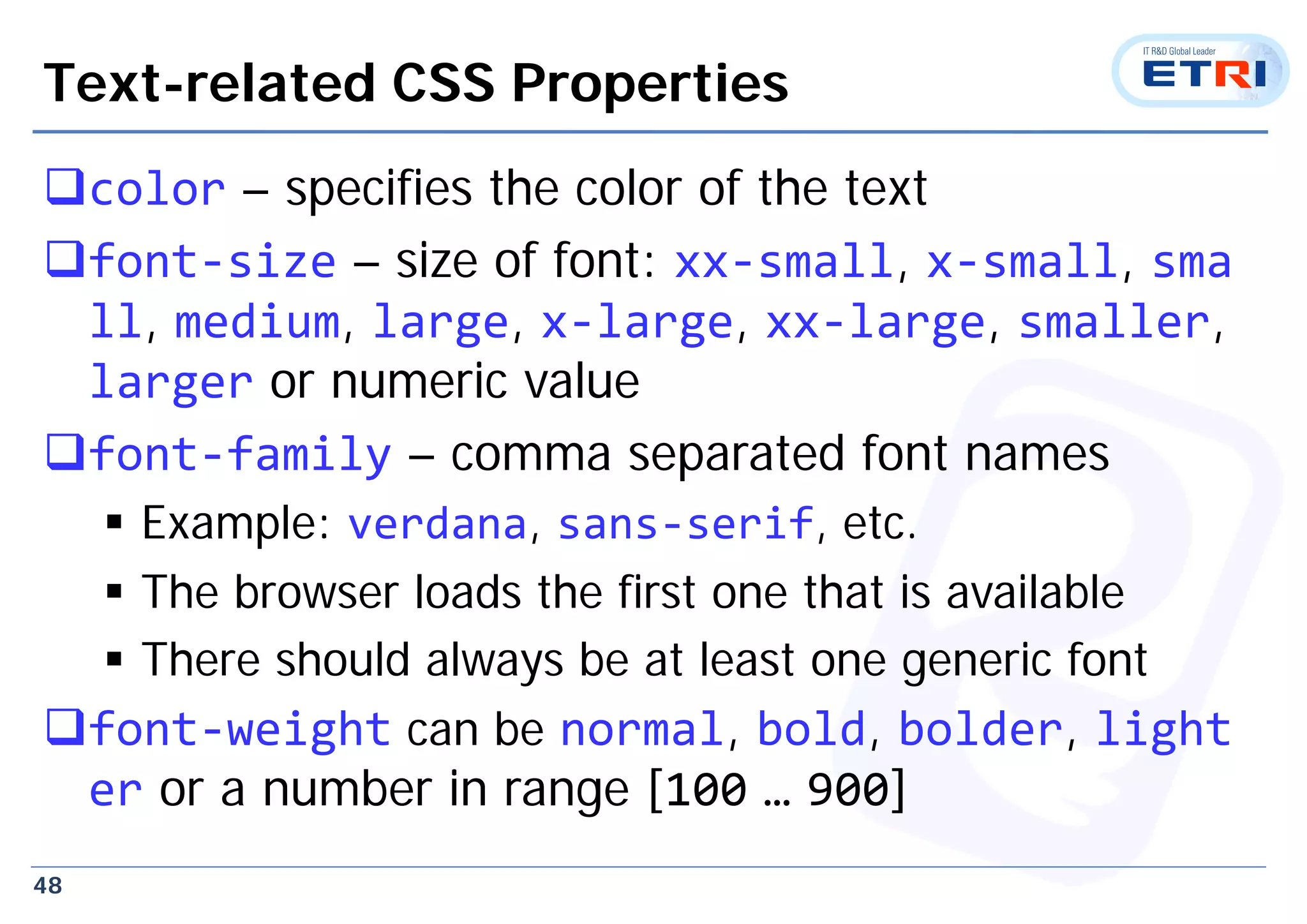 48
Text-related CSS Properties
color – specifies the color of the text
font‐size – size of font: xx‐small, x‐small, sma
ll, medium, large, x‐large, xx‐large, smaller,
larger or numeric value
font‐family – comma separated font names
 Example: verdana, sans‐serif, etc.
 The browser loads the first one that is available
 There should always be at least one generic font
font‐weight can be normal, bold, bolder, light
er or a number in range [100 … 900]
 
