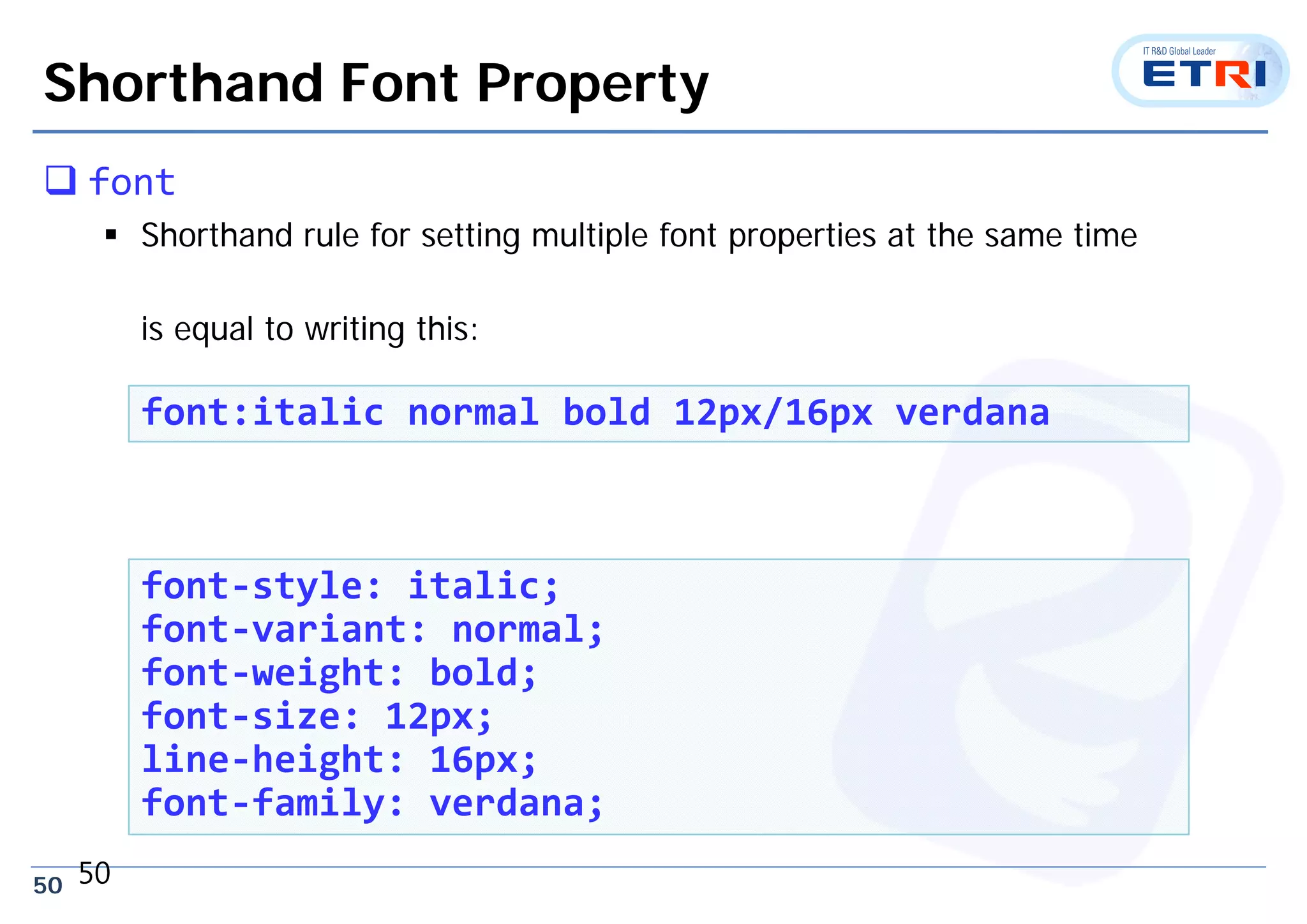 50
Shorthand Font Property
 font
 Shorthand rule for setting multiple font properties at the same time
is equal to writing this:
50
font:italic normal bold 12px/16px verdana
font‐style: italic;
font‐variant: normal;
font‐weight: bold;
font‐size: 12px;
line‐height: 16px;
font‐family: verdana;
 