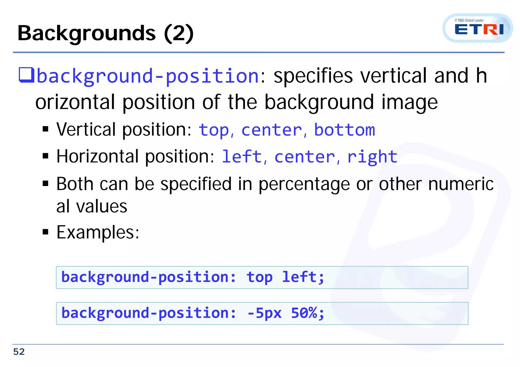 52
Backgrounds (2)
background‐position: specifies vertical and h
orizontal position of the background image
 Vertical position: top, center, bottom
 Horizontal position: left, center, right
 Both can be specified in percentage or other numeric
al values
 Examples:
background‐position: top left;
background‐position: ‐5px 50%;
 