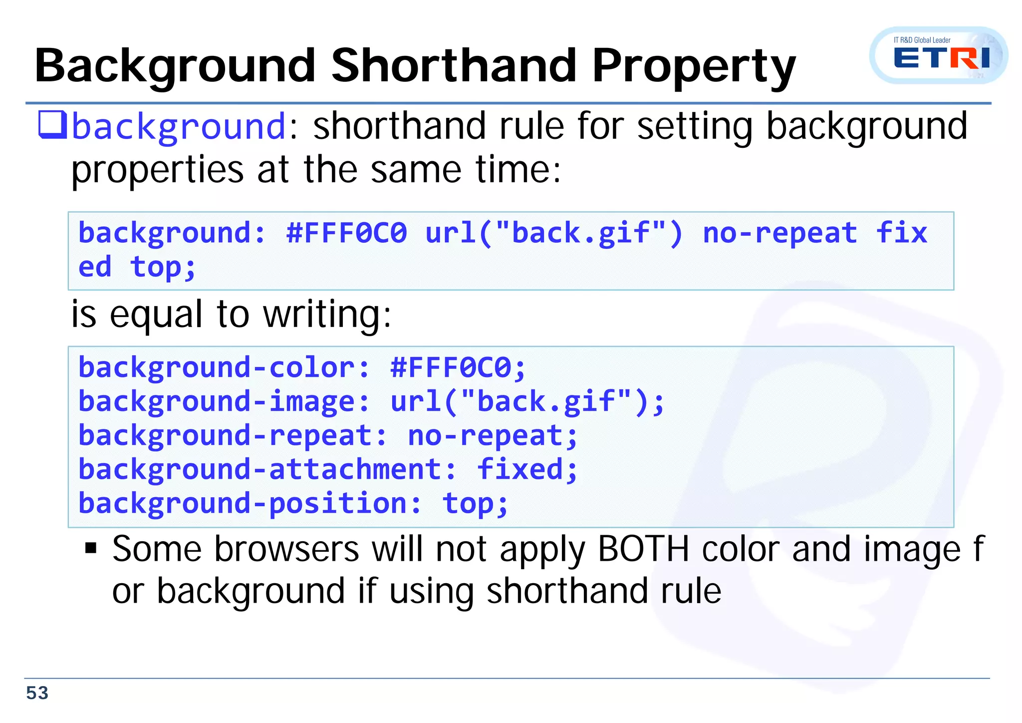 53
Background Shorthand Property
background: shorthand rule for setting background
properties at the same time:
is equal to writing:
 Some browsers will not apply BOTH color and image f
or background if using shorthand rule
background: #FFF0C0 url("back.gif") no‐repeat fix
ed top;
background‐color: #FFF0C0;
background‐image: url("back.gif");
background‐repeat: no‐repeat;
background‐attachment: fixed;
background‐position: top;
 