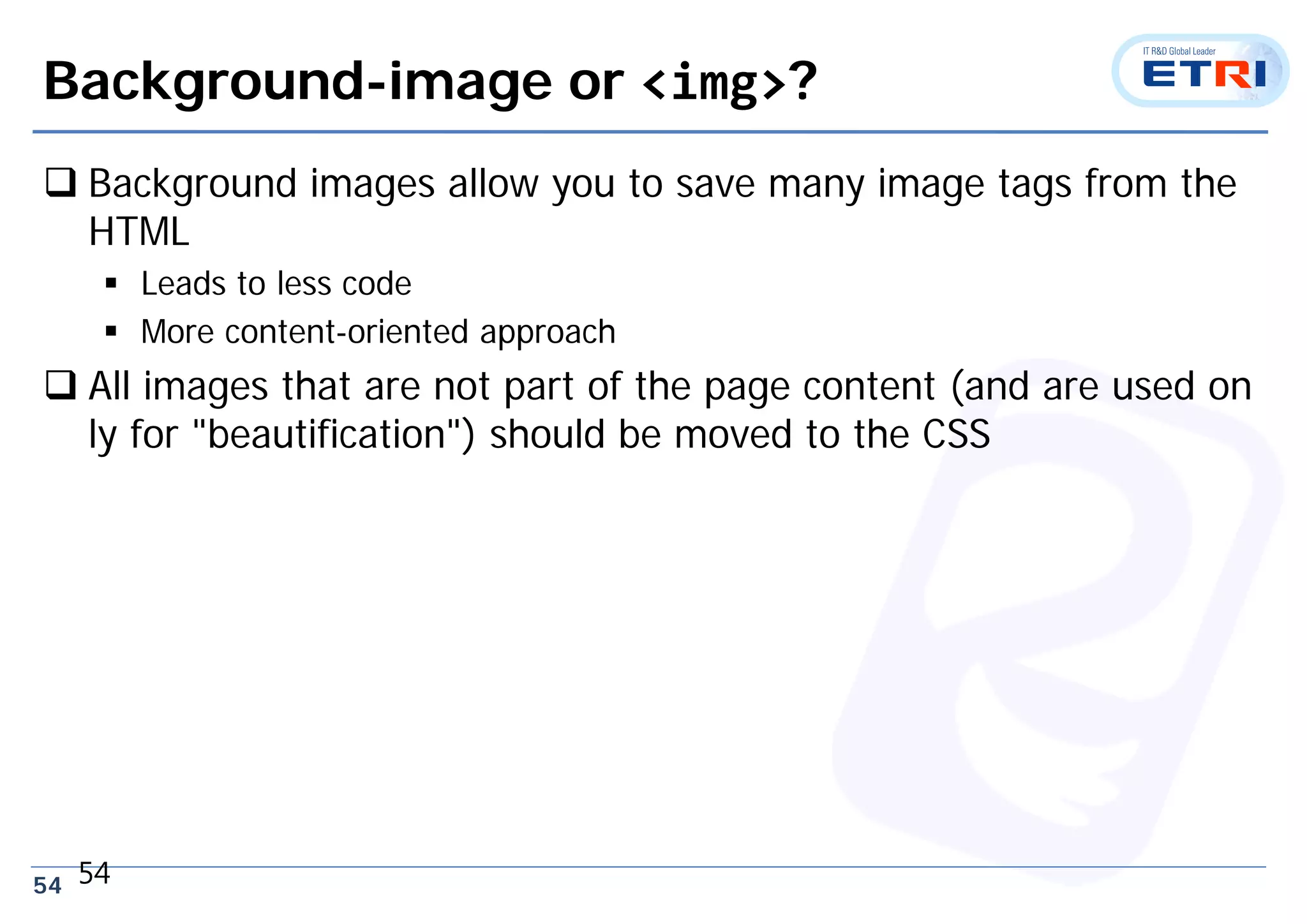 54
Background-image or <img>?
 Background images allow you to save many image tags from the
HTML
 Leads to less code
 More content-oriented approach
 All images that are not part of the page content (and are used on
ly for "beautification") should be moved to the CSS
54
 