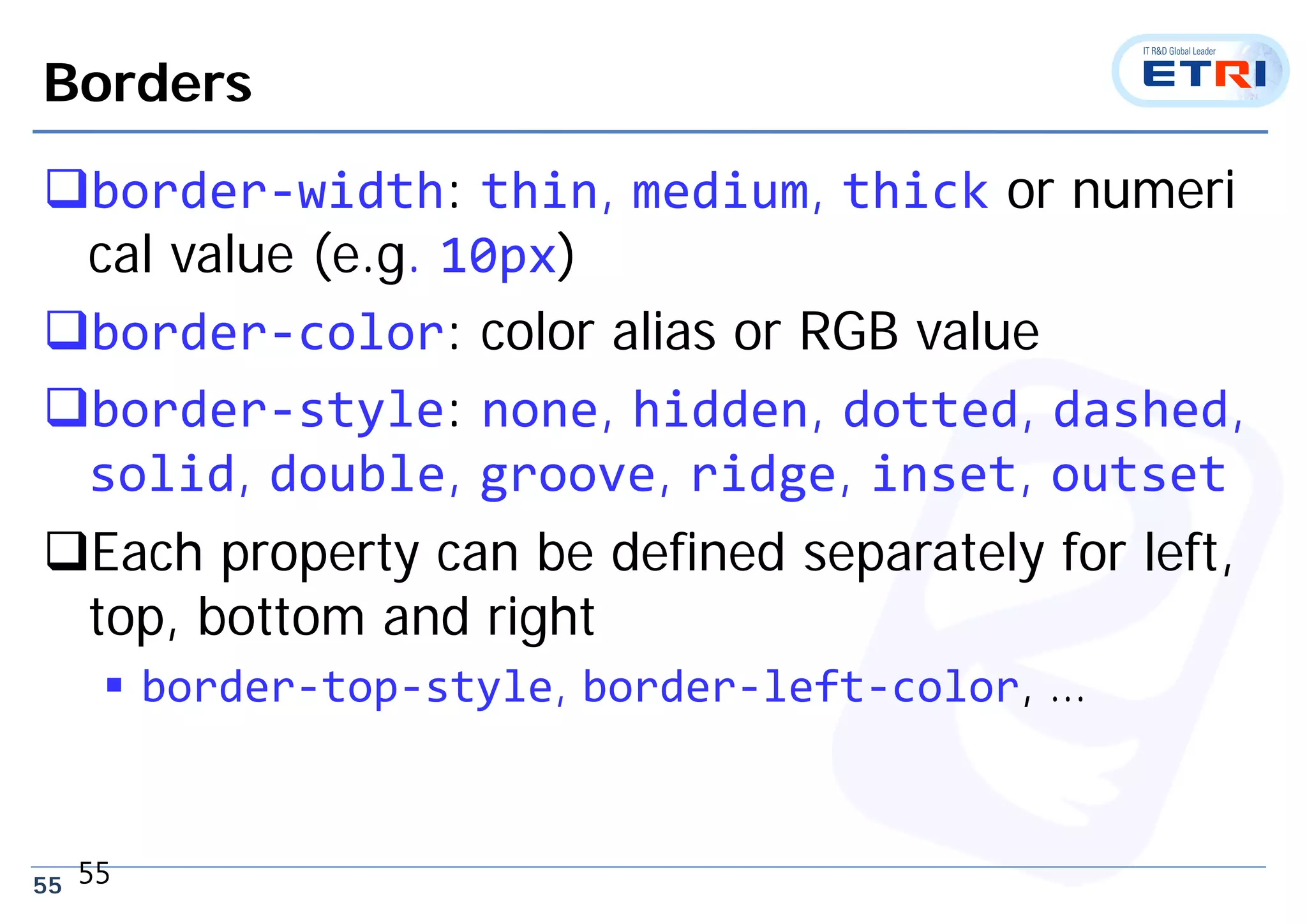 55
Borders
border‐width: thin, medium, thick or numeri
cal value (e.g. 10px)
border‐color: color alias or RGB value
border‐style: none, hidden, dotted, dashed,
solid, double, groove, ridge, inset, outset
Each property can be defined separately for left,
top, bottom and right
 border‐top‐style, border‐left‐color, …
55
 