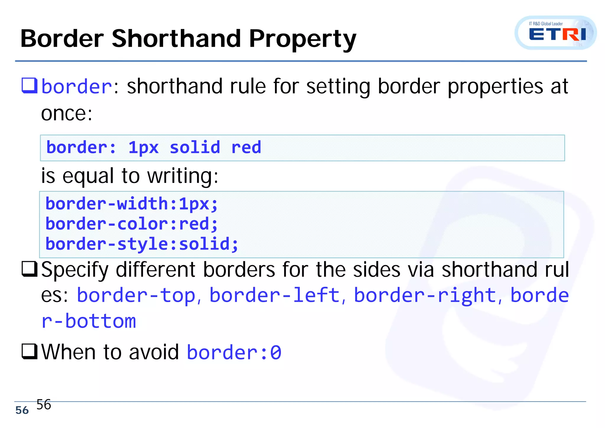 56
Border Shorthand Property
border: shorthand rule for setting border properties at
once:
is equal to writing:
Specify different borders for the sides via shorthand rul
es: border‐top, border‐left, border‐right, borde
r‐bottom
When to avoid border:0
56
border: 1px solid red
border‐width:1px;
border‐color:red;
border‐style:solid;
 