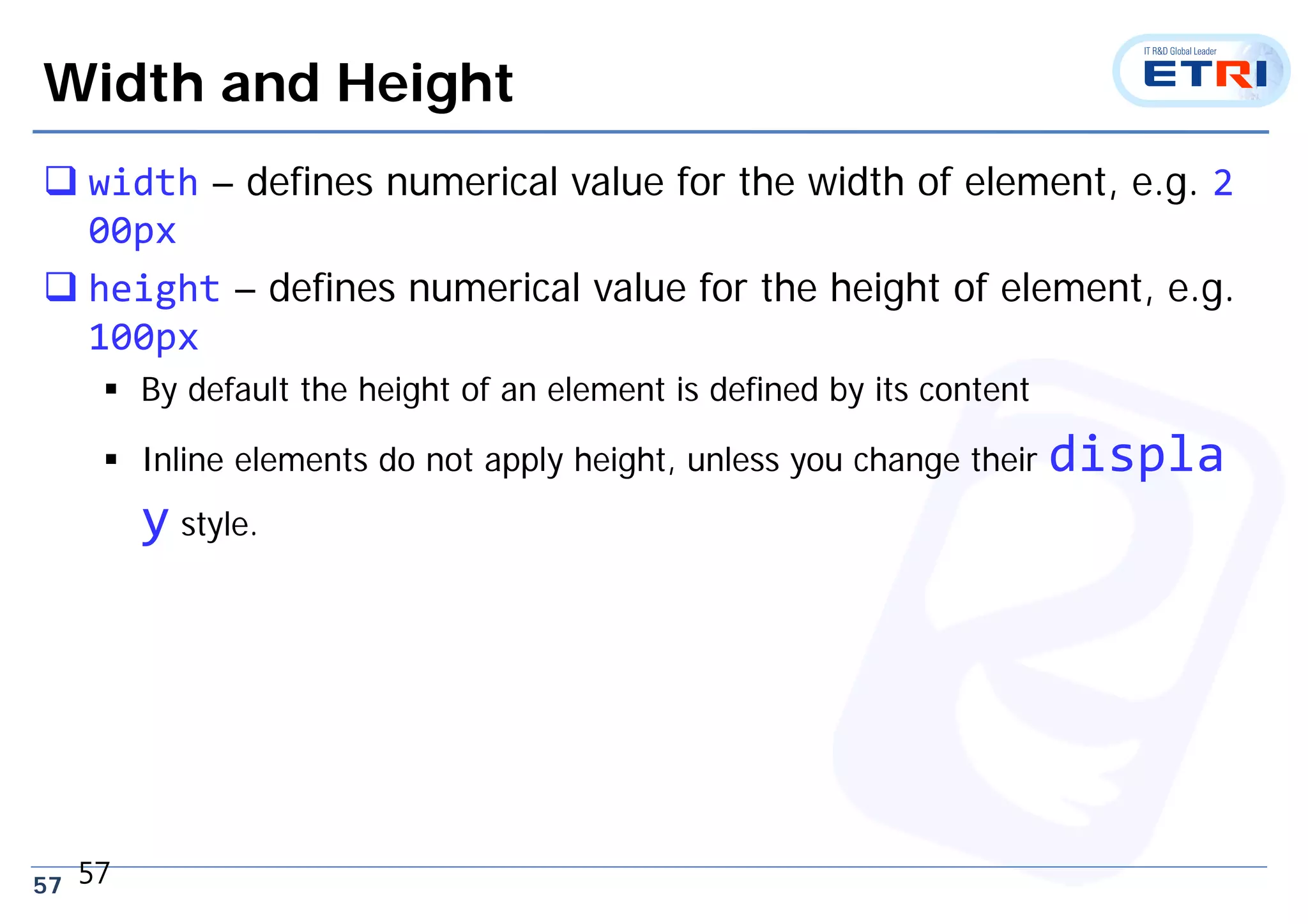57
Width and Height
 width – defines numerical value for the width of element, e.g. 2
00px
 height – defines numerical value for the height of element, e.g.
100px
 By default the height of an element is defined by its content
 Inline elements do not apply height, unless you change their displa
y style.
57
 