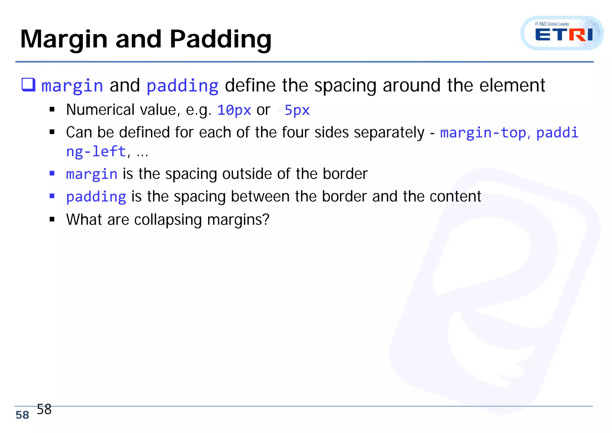 58
Margin and Padding
 margin and padding define the spacing around the element
 Numerical value, e.g. 10px or ‐5px
 Can be defined for each of the four sides separately - margin‐top, paddi
ng‐left, …
 margin is the spacing outside of the border
 padding is the spacing between the border and the content
 What are collapsing margins?
58
 