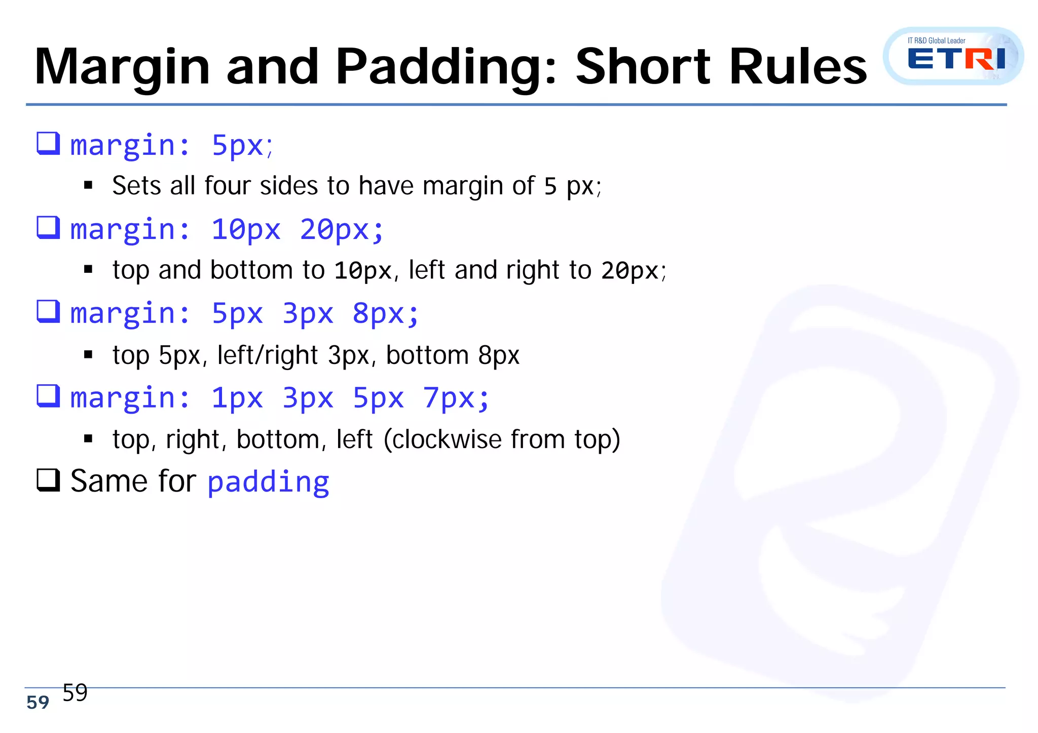 59
Margin and Padding: Short Rules
 margin: 5px;
 Sets all four sides to have margin of 5 px;
 margin: 10px 20px;
 top and bottom to 10px, left and right to 20px;
 margin: 5px 3px 8px;
 top 5px, left/right 3px, bottom 8px
 margin: 1px 3px 5px 7px;
 top, right, bottom, left (clockwise from top)
 Same for padding
59
 
