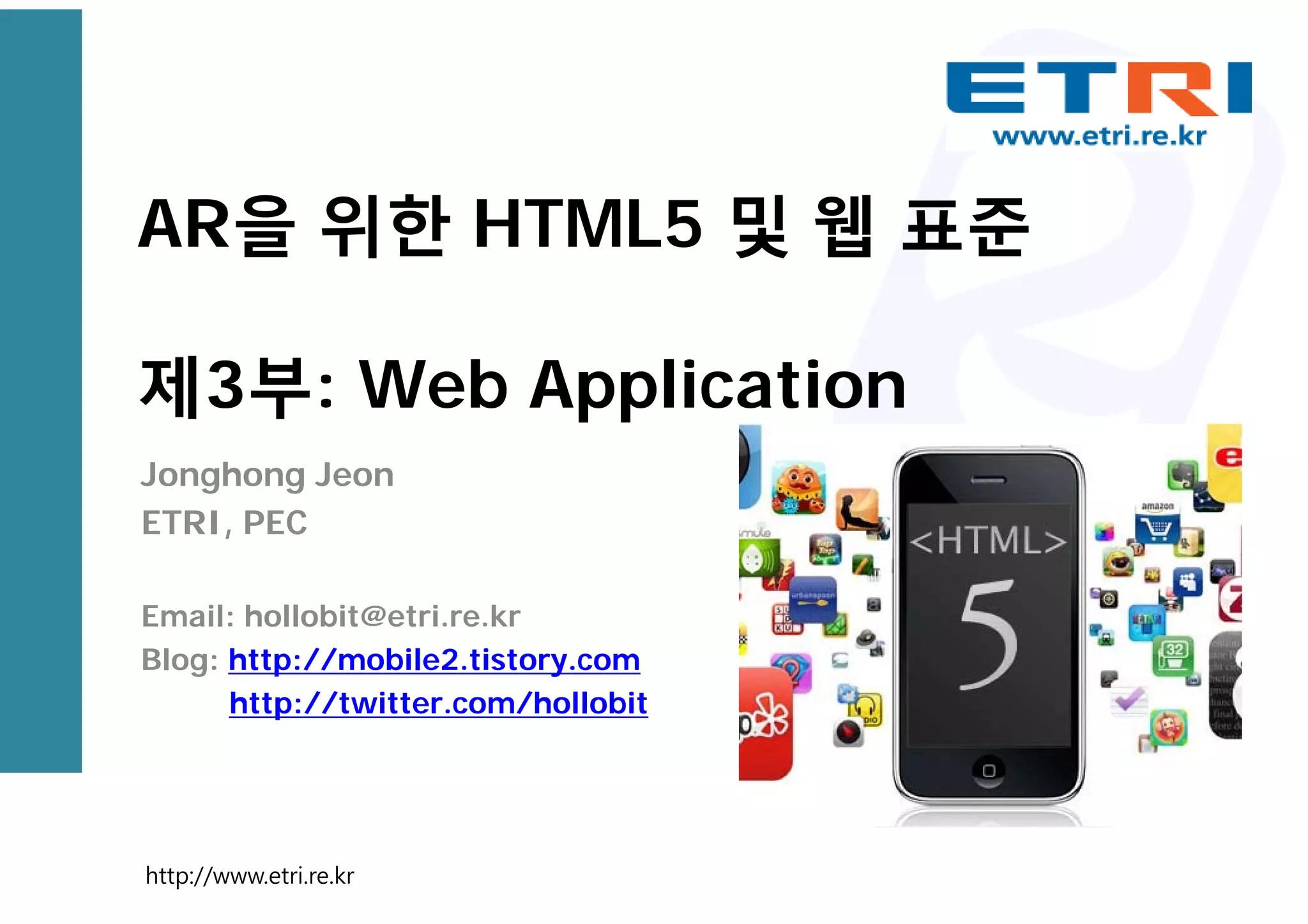 AR을 위한 HTML5 및 웹 표준
제3부: Web Application
Jonghong Jeon
ETRI, PEC
Email: hollobit@etri.re.kr
Blog: http://mobile2.tistory.com
http://twitter.com/hollobit
http://www.etri.re.kr
 